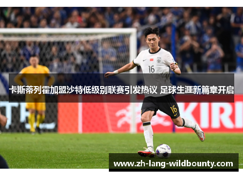 卡斯蒂列霍加盟沙特低级别联赛引发热议 足球生涯新篇章开启 卡斯蒂列霍加盟沙特低级别联赛引发热议 足球生涯新篇章开启