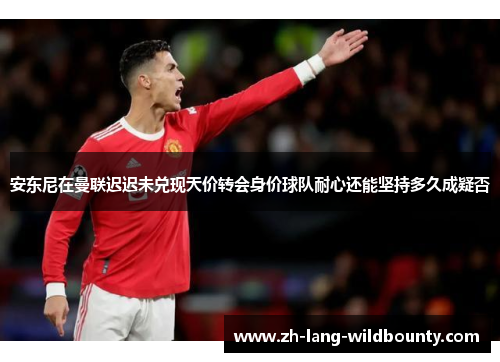 安东尼在曼联迟迟未兑现天价转会身价球队耐心还能坚持多久成疑否 安东尼在曼联迟迟未兑现天价转会身价球队耐心还能坚持多久成疑否