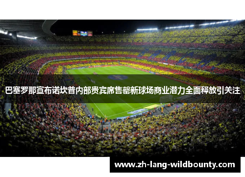 巴塞罗那宣布诺坎普内部贵宾席售罄新球场商业潜力全面释放引关注
