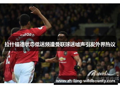 拉什福德状态低迷频遭曼联球迷嘘声引发外界热议 拉什福德状态低迷频遭曼联球迷嘘声引发外界热议