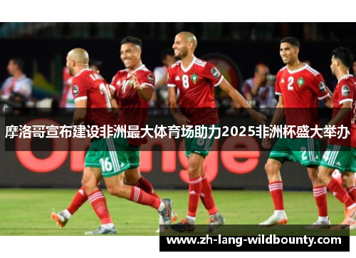 摩洛哥宣布建设非洲最大体育场助力2025非洲杯盛大举办