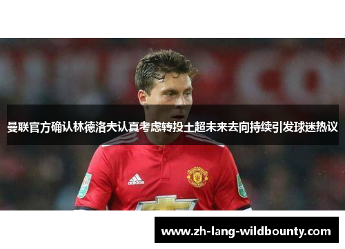 曼联官方确认林德洛夫认真考虑转投土超未来去向持续引发球迷热议