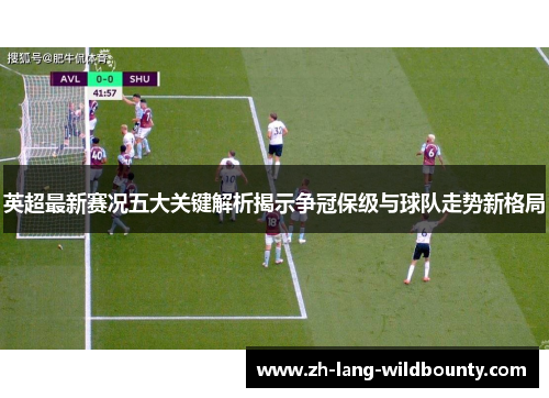 英超最新赛况五大关键解析揭示争冠保级与球队走势新格局 英超最新赛况五大关键解析揭示争冠保级与球队走势新格局