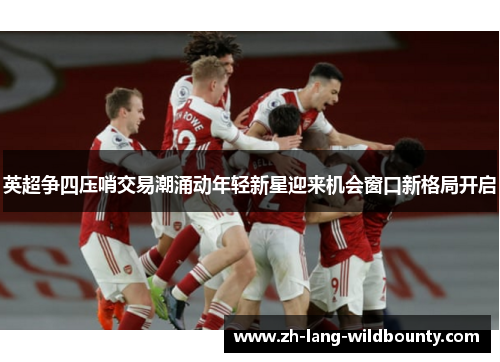 英超争四压哨交易潮涌动年轻新星迎来机会窗口新格局开启 英超争四压哨交易潮涌动年轻新星迎来机会窗口新格局开启